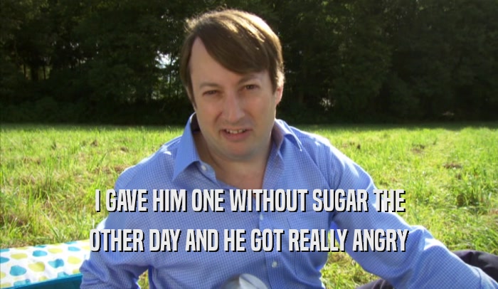 I GAVE HIM ONE WITHOUT SUGAR THE OTHER DAY AND HE GOT REALLY ANGRY OTHER DAY AND HE GOT REALLY ANGRY