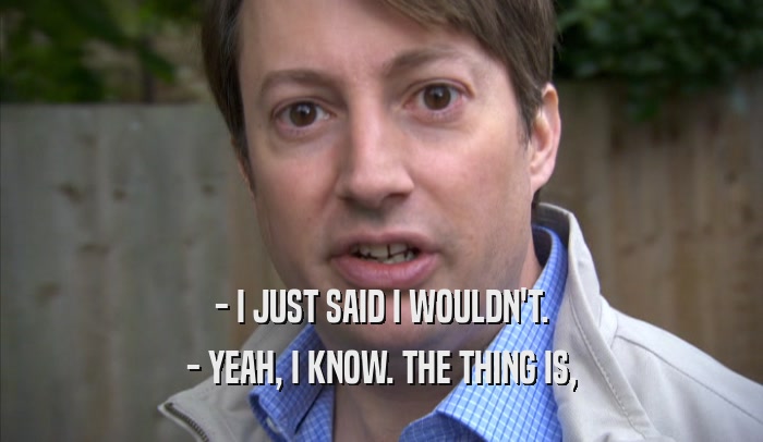 - I JUST SAID I WOULDN'T. - YEAH, I KNOW. THE THING IS, - YEAH, I KNOW. THE THING IS,
