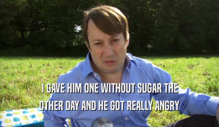 I GAVE HIM ONE WITHOUT SUGAR THE OTHER DAY AND HE GOT REALLY ANGRY OTHER DAY AND HE GOT REALLY ANGRY