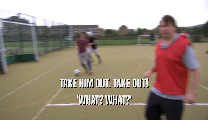 TAKE HIM OUT. TAKE OUT! 'WHAT? WHAT?' 
