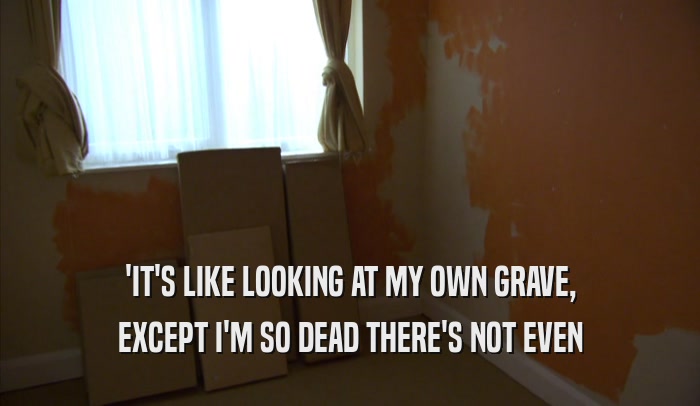 'IT'S LIKE LOOKING AT MY OWN GRAVE, EXCEPT I'M SO DEAD THERE'S NOT EVEN EXCEPT I'M SO DEAD THERE'S NOT EVEN