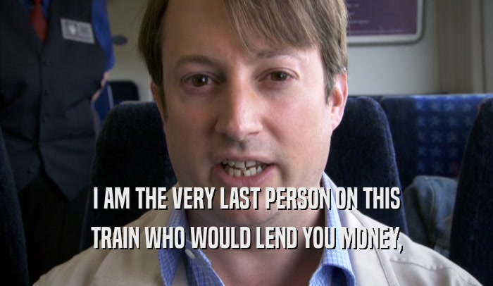 I AM THE VERY LAST PERSON ON THIS
 TRAIN WHO WOULD LEND YOU MONEY,
 TRAIN WHO WOULD LEND YOU MONEY,
