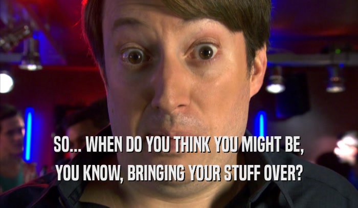SO... WHEN DO YOU THINK YOU MIGHT BE, YOU KNOW, BRINGING YOUR STUFF OVER? 