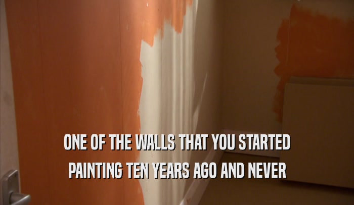 ONE OF THE WALLS THAT YOU STARTED PAINTING TEN YEARS AGO AND NEVER PAINTING TEN YEARS AGO AND NEVER