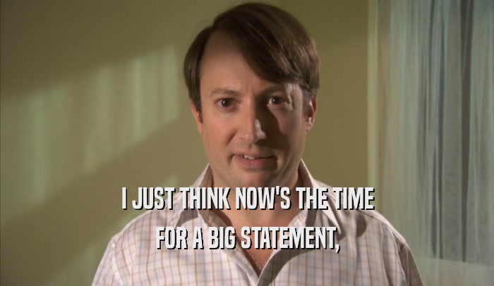 I JUST THINK NOW'S THE TIME FOR A BIG STATEMENT, FOR A BIG STATEMENT,