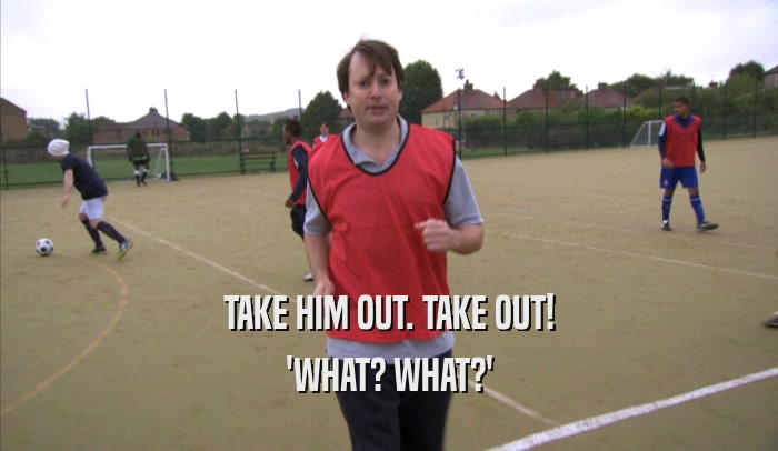 TAKE HIM OUT. TAKE OUT! 'WHAT? WHAT?' 