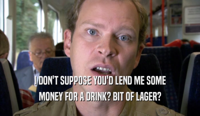 I DON'T SUPPOSE YOU'D LEND ME SOME
 MONEY FOR A DRINK? BIT OF LAGER?
 