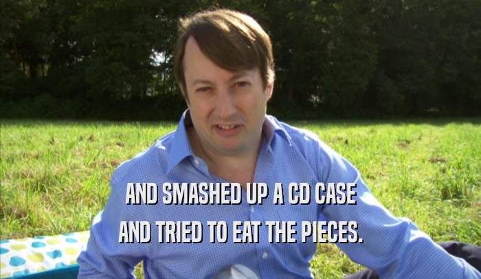 AND SMASHED UP A CD CASE AND TRIED TO EAT THE PIECES. 