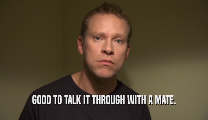 GOOD TO TALK IT THROUGH WITH A MATE.  
