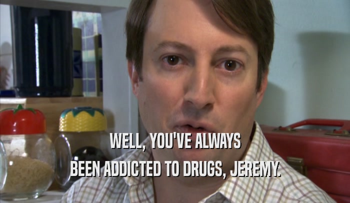 WELL, YOU'VE ALWAYS BEEN ADDICTED TO DRUGS, JEREMY. 