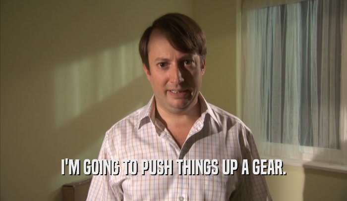I'M GOING TO PUSH THINGS UP A GEAR.  
