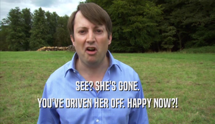 SEE? SHE'S GONE. YOU'VE DRIVEN HER OFF. HAPPY NOW?! 