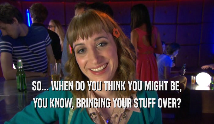 SO... WHEN DO YOU THINK YOU MIGHT BE, YOU KNOW, BRINGING YOUR STUFF OVER? 
