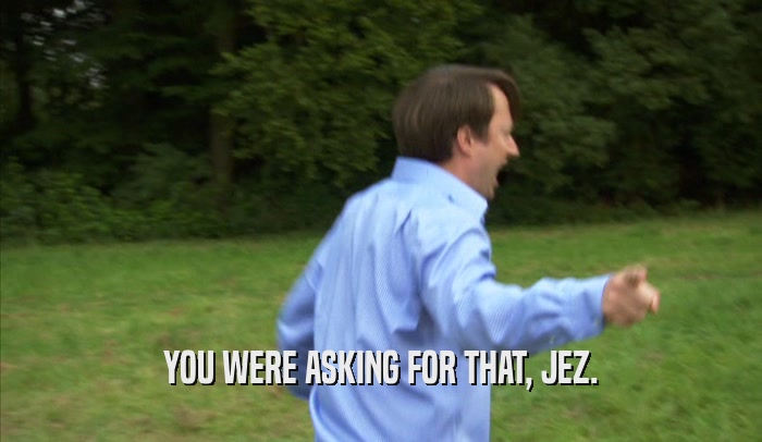 YOU WERE ASKING FOR THAT, JEZ.  