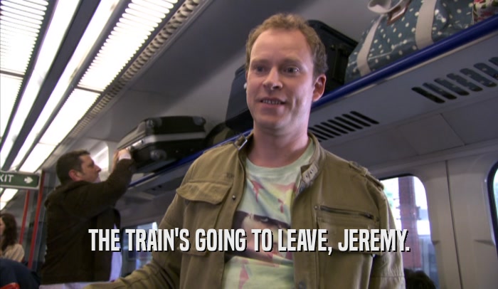 THE TRAIN'S GOING TO LEAVE, JEREMY.  