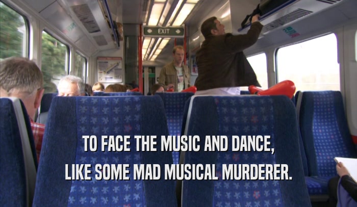 TO FACE THE MUSIC AND DANCE, LIKE SOME MAD MUSICAL MURDERER. 