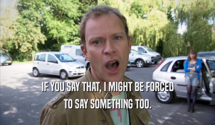 IF YOU SAY THAT, I MIGHT BE FORCED TO SAY SOMETHING TOO. 