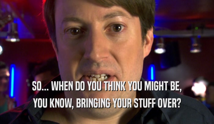 SO... WHEN DO YOU THINK YOU MIGHT BE, YOU KNOW, BRINGING YOUR STUFF OVER? 