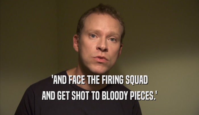 'AND FACE THE FIRING SQUAD AND GET SHOT TO BLOODY PIECES.' 