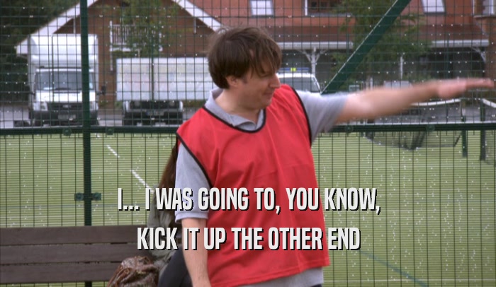 I... I WAS GOING TO, YOU KNOW, KICK IT UP THE OTHER END 