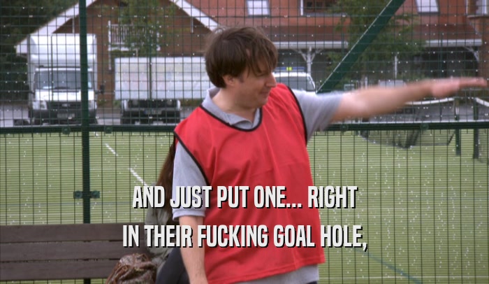 AND JUST PUT ONE... RIGHT IN THEIR FUCKING GOAL HOLE, 