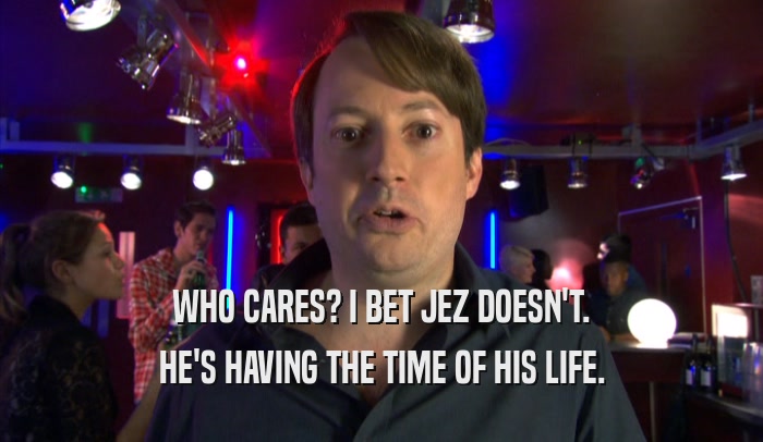 WHO CARES? I BET JEZ DOESN'T. HE'S HAVING THE TIME OF HIS LIFE. 