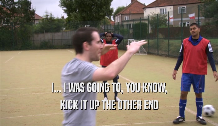 I... I WAS GOING TO, YOU KNOW, KICK IT UP THE OTHER END 