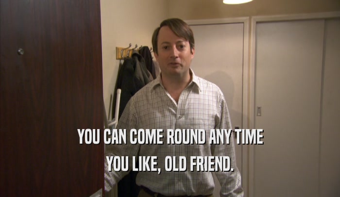YOU CAN COME ROUND ANY TIME YOU LIKE, OLD FRIEND. 