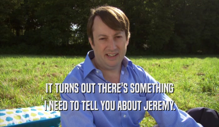 IT TURNS OUT THERE'S SOMETHING I NEED TO TELL YOU ABOUT JEREMY. 