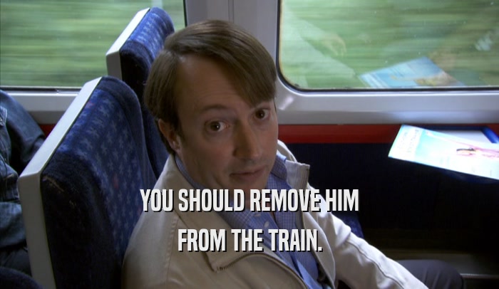 YOU SHOULD REMOVE HIM
 FROM THE TRAIN.
 