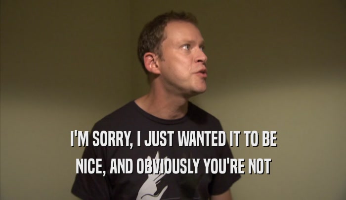 I'M SORRY, I JUST WANTED IT TO BE NICE, AND OBVIOUSLY YOU'RE NOT NICE, AND OBVIOUSLY YOU'RE NOT