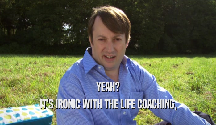 YEAH? IT'S IRONIC WITH THE LIFE COACHING, 