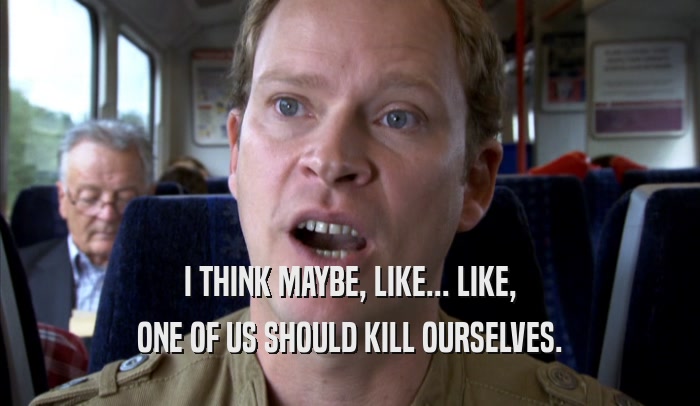I THINK MAYBE, LIKE... LIKE, ONE OF US SHOULD KILL OURSELVES. 