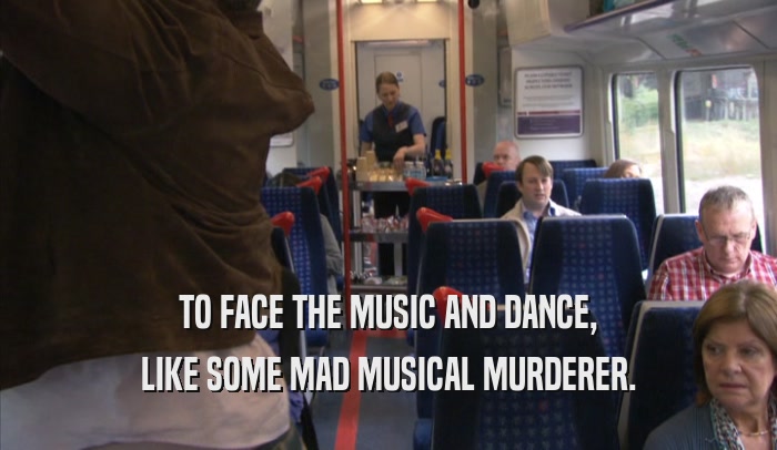TO FACE THE MUSIC AND DANCE, LIKE SOME MAD MUSICAL MURDERER. 