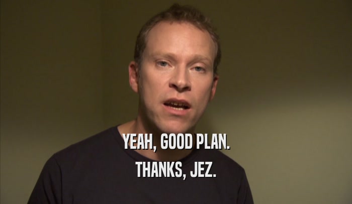 YEAH, GOOD PLAN. THANKS, JEZ. 