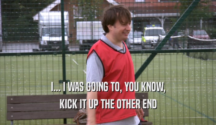 I... I WAS GOING TO, YOU KNOW, KICK IT UP THE OTHER END 