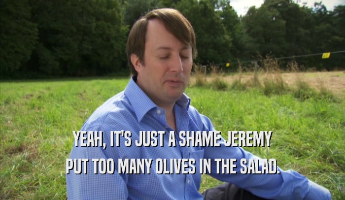 YEAH, IT'S JUST A SHAME JEREMY PUT TOO MANY OLIVES IN THE SALAD. 
