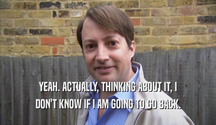 YEAH. ACTUALLY, THINKING ABOUT IT, I DON'T KNOW IF I AM GOING TO GO BACK. 