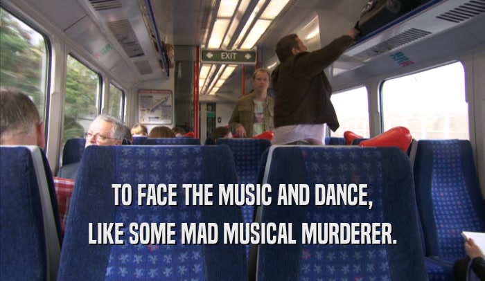 TO FACE THE MUSIC AND DANCE, LIKE SOME MAD MUSICAL MURDERER. 