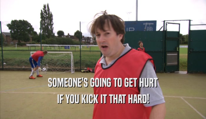 SOMEONE'S GOING TO GET HURT IF YOU KICK IT THAT HARD! 