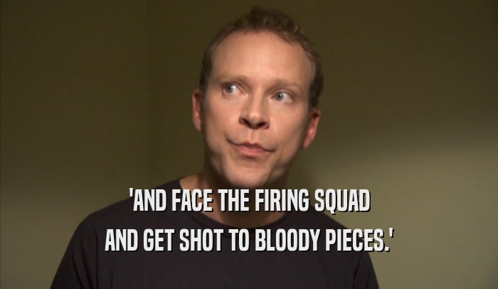 'AND FACE THE FIRING SQUAD AND GET SHOT TO BLOODY PIECES.' 