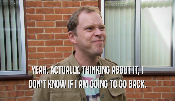 YEAH. ACTUALLY, THINKING ABOUT IT, I DON'T KNOW IF I AM GOING TO GO BACK. 