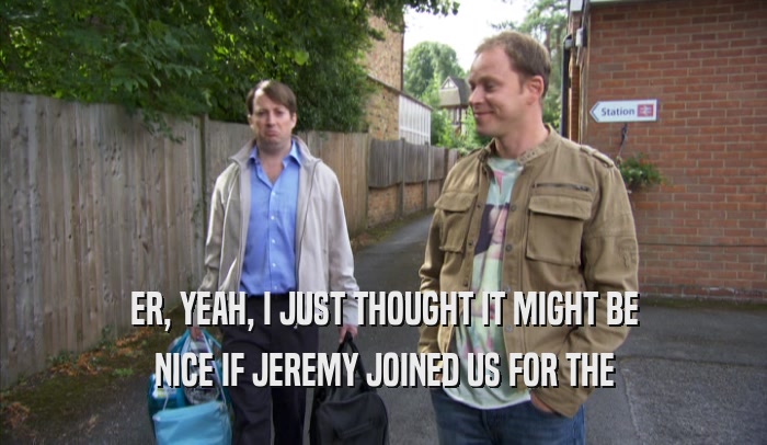 ER, YEAH, I JUST THOUGHT IT MIGHT BE NICE IF JEREMY JOINED US FOR THE NICE IF JEREMY JOINED US FOR THE
