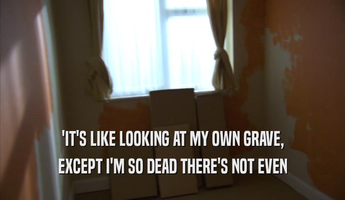 'IT'S LIKE LOOKING AT MY OWN GRAVE, EXCEPT I'M SO DEAD THERE'S NOT EVEN EXCEPT I'M SO DEAD THERE'S NOT EVEN