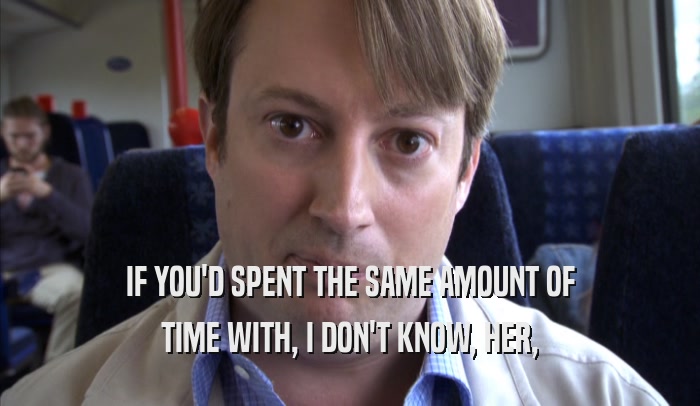 IF YOU'D SPENT THE SAME AMOUNT OF TIME WITH, I DON'T KNOW, HER, TIME WITH, I DON'T KNOW, HER,