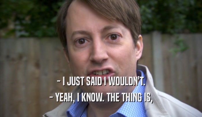 - I JUST SAID I WOULDN'T. - YEAH, I KNOW. THE THING IS, - YEAH, I KNOW. THE THING IS,