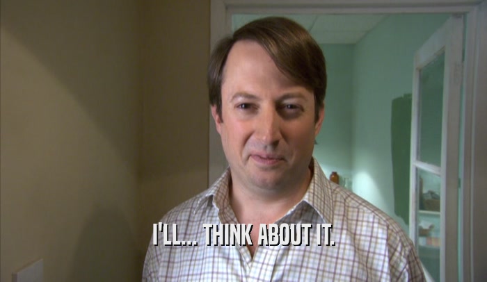 I'LL... THINK ABOUT IT.  
