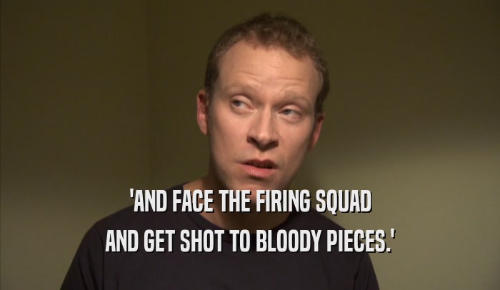 'AND FACE THE FIRING SQUAD AND GET SHOT TO BLOODY PIECES.' 