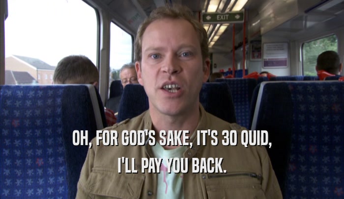 OH, FOR GOD'S SAKE, IT'S 30 QUID, I'LL PAY YOU BACK. 