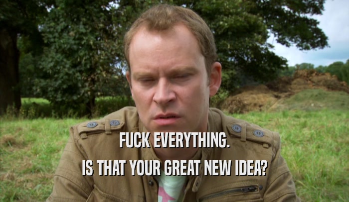 FUCK EVERYTHING. IS THAT YOUR GREAT NEW IDEA? 